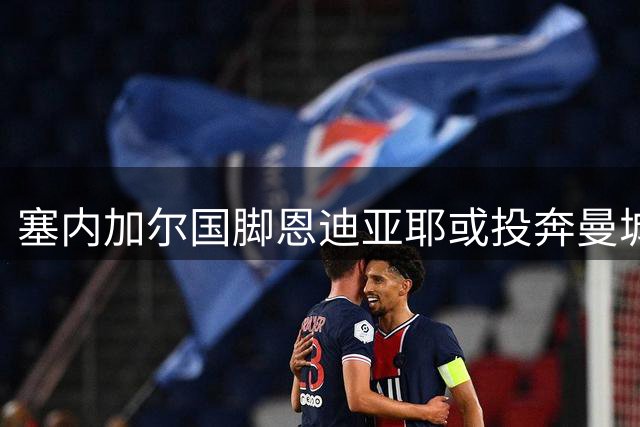塞内加尔国脚恩迪亚耶或投奔曼城 转会谈判稳步推进